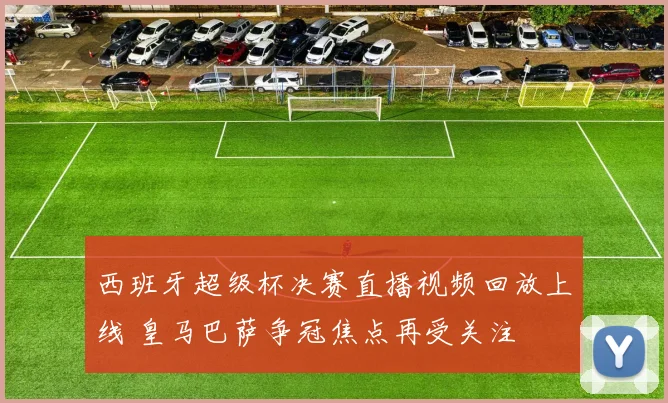 西班牙超级杯决赛直播视频回放上线 皇马巴萨争冠焦点再受关注