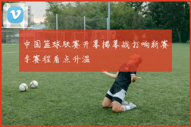 中国篮球联赛开幕揭幕战打响新赛季赛程看点升温