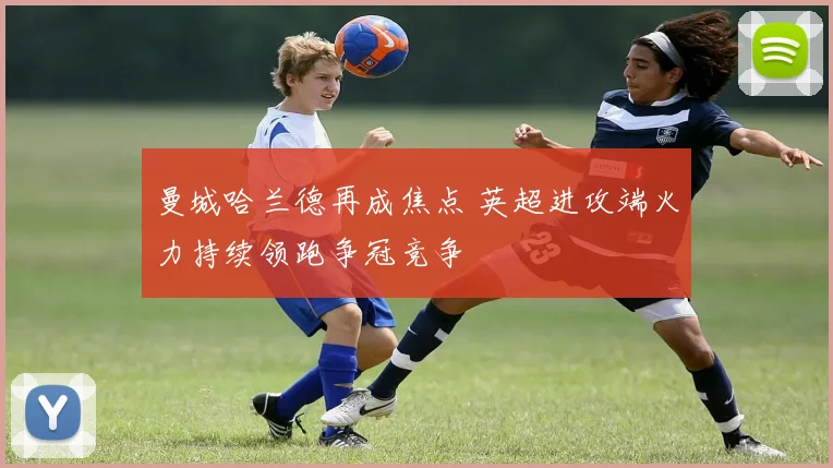 曼城哈兰德再成焦点 英超进攻端火力持续领跑争冠竞争