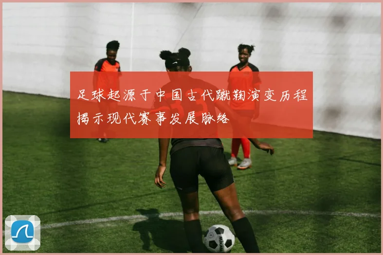 足球起源于中国古代蹴鞠演变历程揭示现代赛事发展脉络