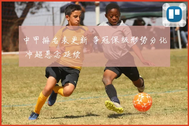 中甲排名表更新 争冠保级形势分化 冲超悬念延续