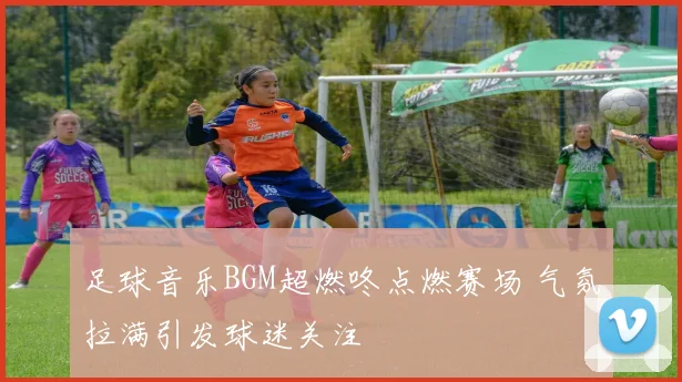 足球音乐BGM超燃咚点燃赛场 气氛拉满引发球迷关注
