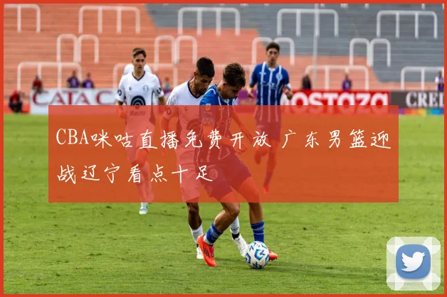 CBA咪咕直播免费开放 广东男篮迎战辽宁看点十足