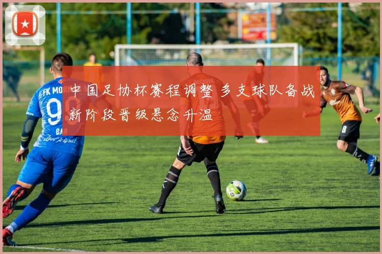 中国足协杯赛程调整 多支球队备战新阶段晋级悬念升温