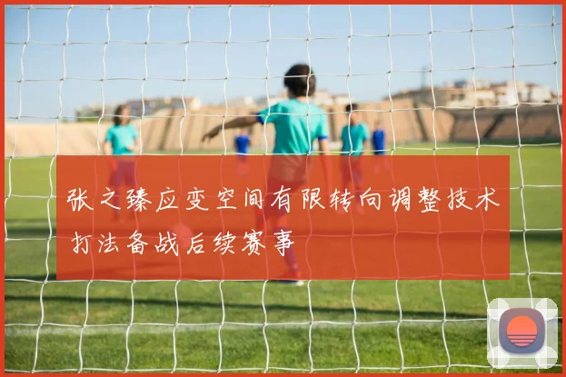 张之臻应变空间有限转向调整技术打法备战后续赛事