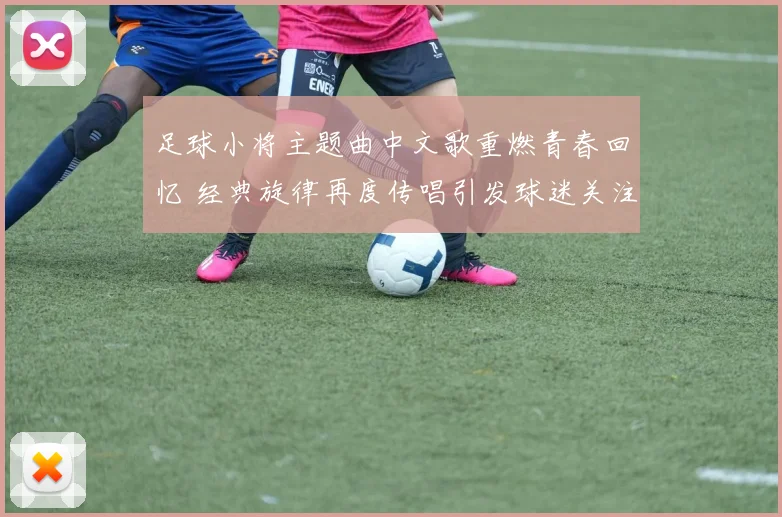 足球小将主题曲中文歌重燃青春回忆 经典旋律再度传唱引发球迷关注