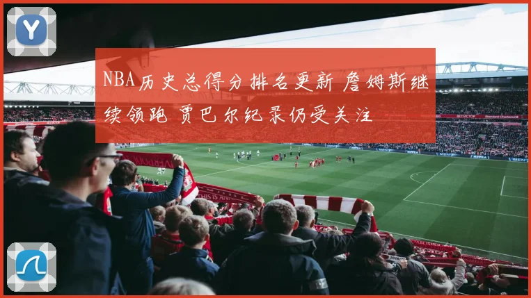 NBA历史总得分排名更新 詹姆斯继续领跑 贾巴尔纪录仍受关注