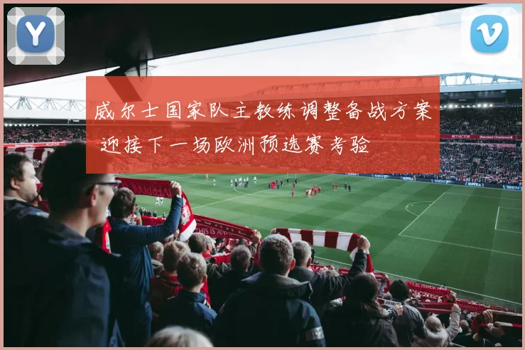 威尔士国家队主教练调整备战方案 迎接下一场欧洲预选赛考验