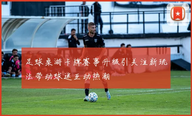 足球桌游卡牌赛事升级引关注新玩法带动球迷互动热潮