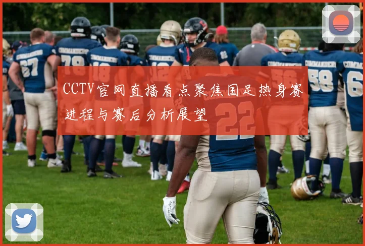 CCTV官网直播看点聚焦国足热身赛进程与赛后分析展望