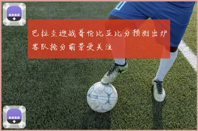 巴拉圭迎战哥伦比亚比分预测出炉客队抢分前景受关注