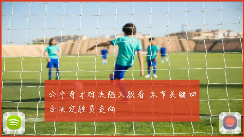 公牛奇才对决陷入胶着 末节关键回合决定胜负走向