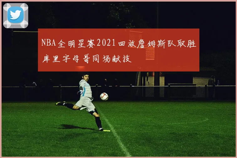 NBA全明星赛2021回放詹姆斯队取胜库里字母哥同场献技