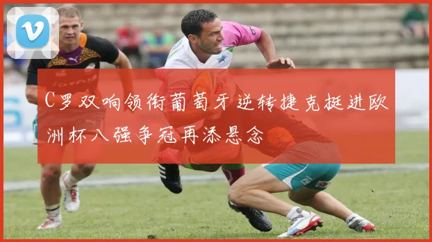 C罗双响领衔葡萄牙逆转捷克挺进欧洲杯八强争冠再添悬念