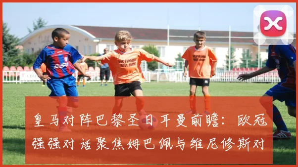皇马对阵巴黎圣日耳曼前瞻：欧冠强强对话聚焦姆巴佩与维尼修斯对决