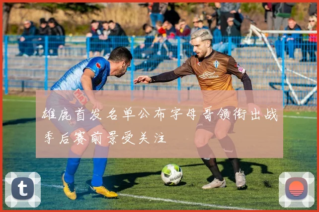 雄鹿首发名单公布字母哥领衔出战季后赛前景受关注