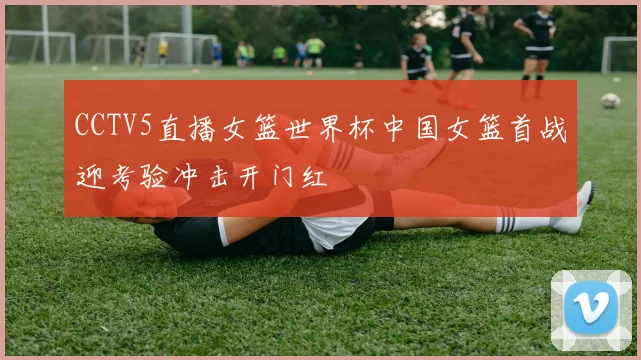 CCTV5直播女篮世界杯中国女篮首战迎考验冲击开门红