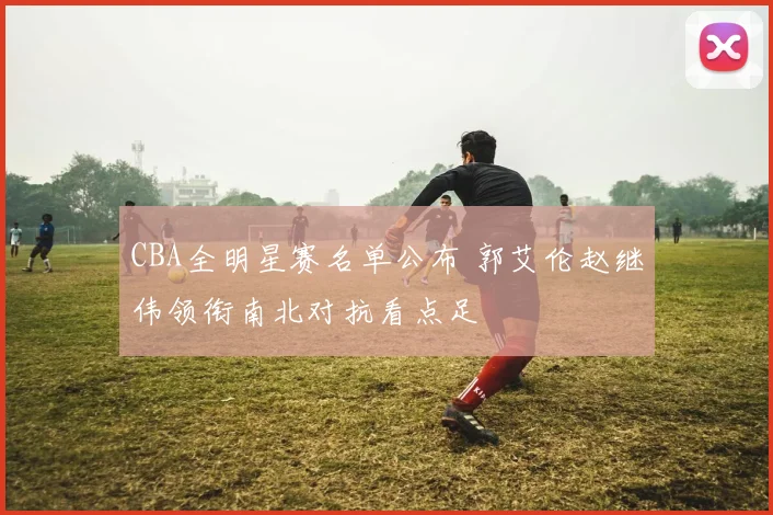 CBA全明星赛名单公布 郭艾伦赵继伟领衔南北对抗看点足