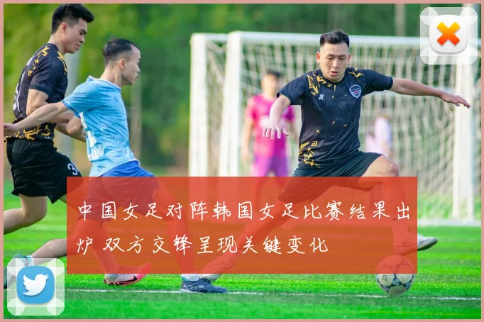 中国女足对阵韩国女足比赛结果出炉 双方交锋呈现关键变化