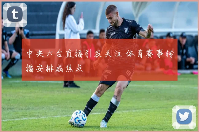 中央六台直播引发关注 体育赛事转播安排成焦点
