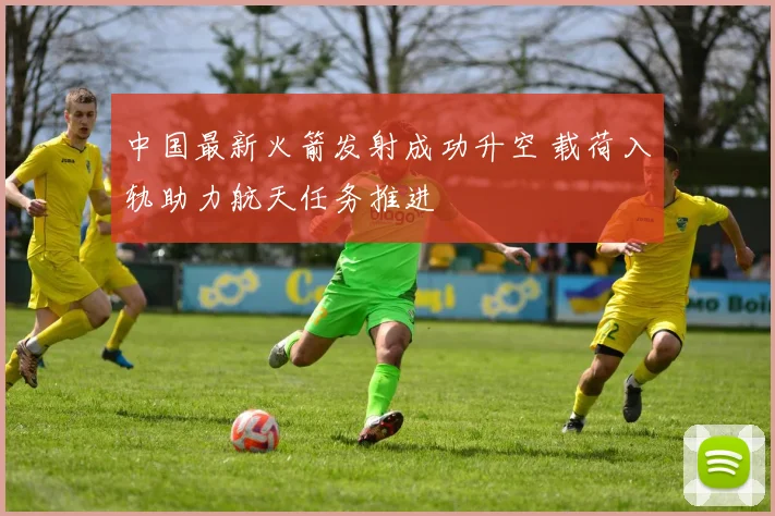 中国最新火箭发射成功升空 载荷入轨助力航天任务推进