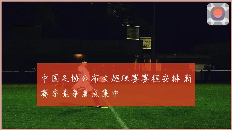 中国足协公布女超联赛赛程安排 新赛季竞争看点集中