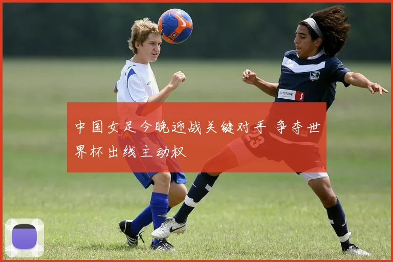 中国女足今晚迎战关键对手 争夺世界杯出线主动权