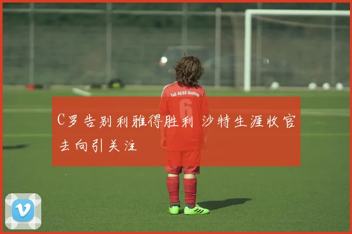 C罗告别利雅得胜利 沙特生涯收官去向引关注
