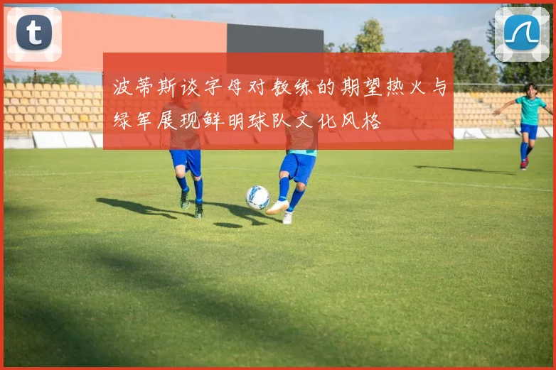 波蒂斯谈字母对教练的期望热火与绿军展现鲜明球队文化风格