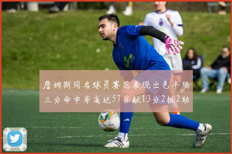 詹姆斯同名球员赛恩表现出色半场三分命中率高达57贡献13分2板2助
