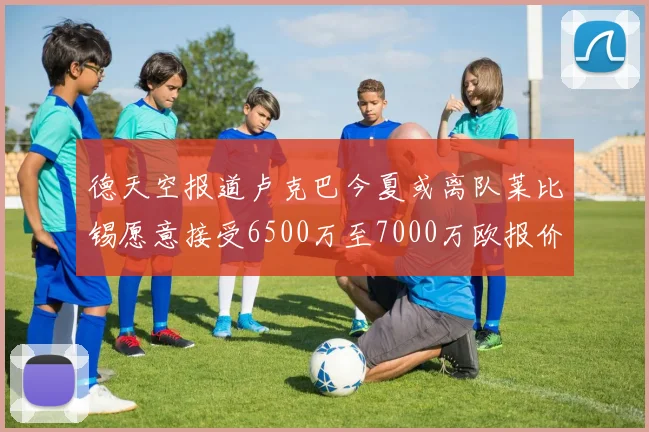 德天空报道卢克巴今夏或离队莱比锡愿意接受6500万至7000万欧报价
