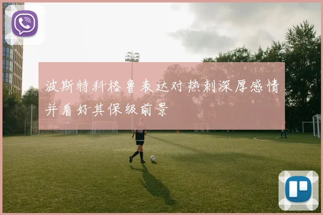波斯特科格鲁表达对热刺深厚感情并看好其保级前景