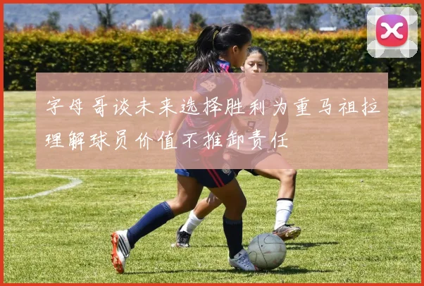 字母哥谈未来选择胜利为重马祖拉理解球员价值不推卸责任