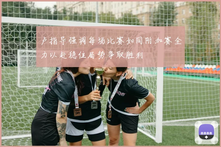 卢指导强调每场比赛如同附加赛全力以赴稳住局势争取胜利