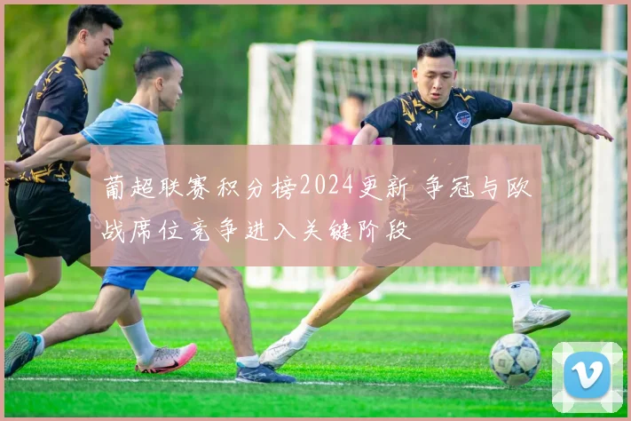 葡超联赛积分榜2024更新 争冠与欧战席位竞争进入关键阶段