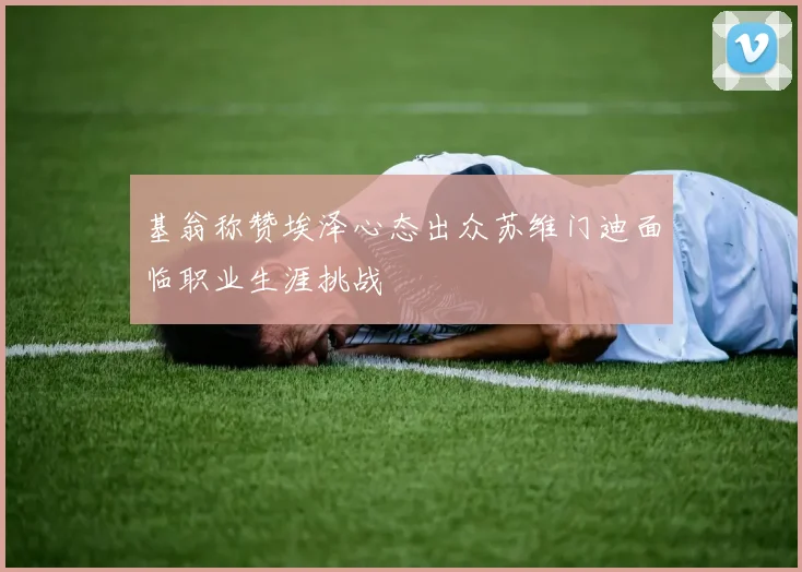 基翁称赞埃泽心态出众苏维门迪面临职业生涯挑战