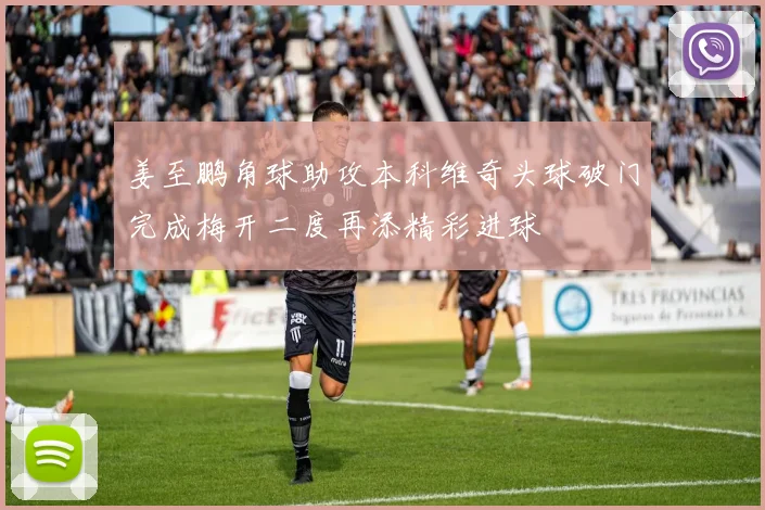 姜至鹏角球助攻本科维奇头球破门完成梅开二度再添精彩进球