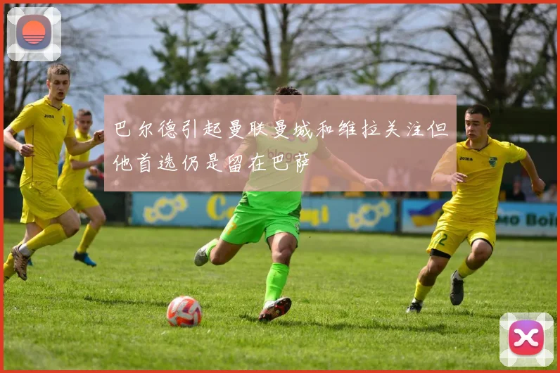 巴尔德引起曼联曼城和维拉关注但他首选仍是留在巴萨