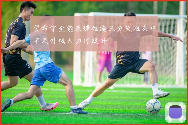 贺希宁全能表现难掩三分失准美中不足外线火力待提升