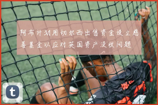 阿布计划用切尔西出售资金设立慈善基金以应对英国资产没收问题
