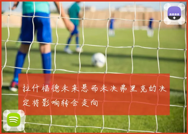 拉什福德未来悬而未决弗里克的决定将影响转会走向