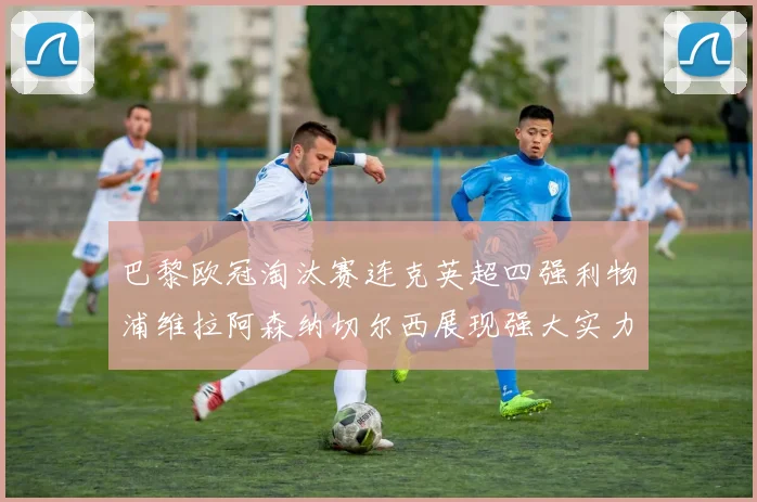 巴黎欧冠淘汰赛连克英超四强利物浦维拉阿森纳切尔西展现强大实力