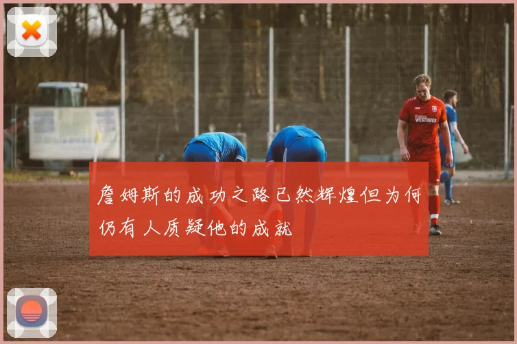 詹姆斯的成功之路已然辉煌但为何仍有人质疑他的成就