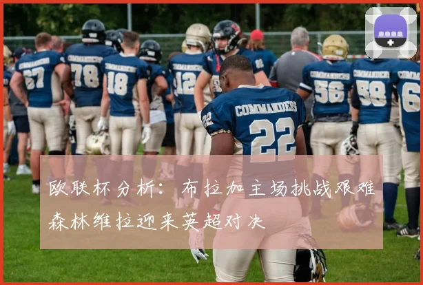 欧联杯分析：布拉加主场挑战艰难森林维拉迎来英超对决