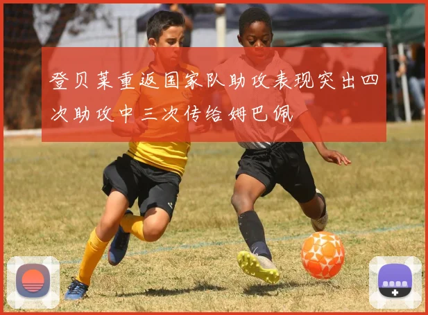 登贝莱重返国家队助攻表现突出四次助攻中三次传给姆巴佩