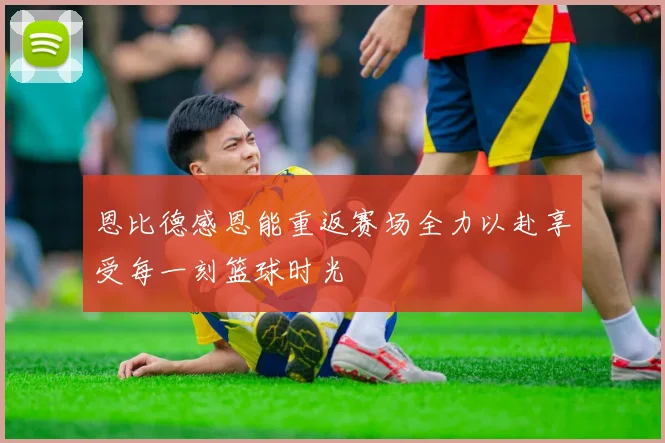 恩比德感恩能重返赛场全力以赴享受每一刻篮球时光