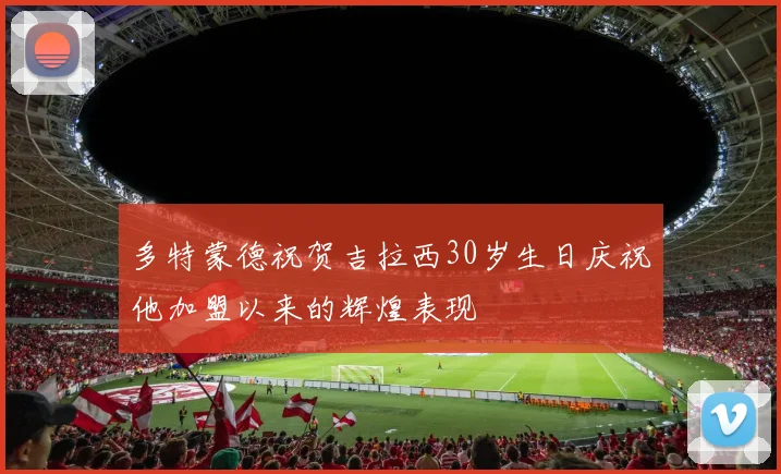 多特蒙德祝贺吉拉西30岁生日庆祝他加盟以来的辉煌表现