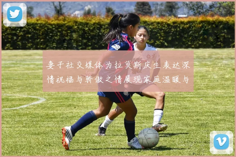 妻子社交媒体为拉莫斯庆生表达深情祝福与骄傲之情展现家庭温暖与支持
