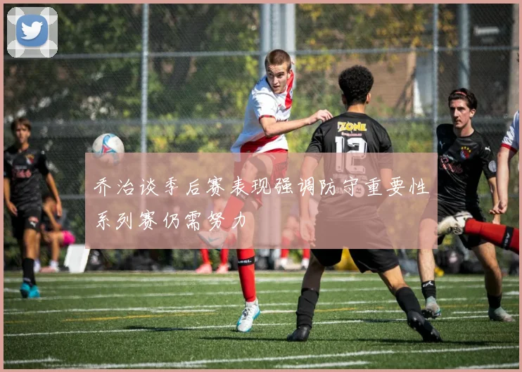乔治谈季后赛表现强调防守重要性系列赛仍需努力
