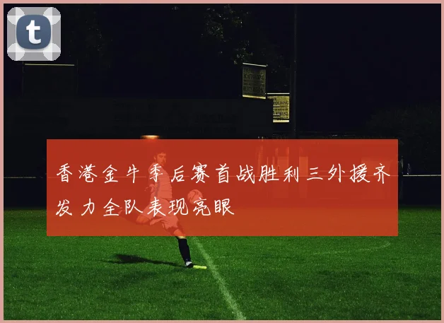 香港金牛季后赛首战胜利三外援齐发力全队表现亮眼
